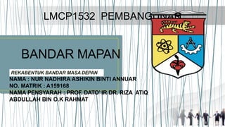 LMCP1532 PEMBANGUNAN
BANDAR MAPAN
REKABENTUK BANDAR MASA DEPAN
NAMA : NUR NADHIRA ASHIKIN BINTI ANNUAR
NO. MATRIK : A159168
NAMA PENSYARAH : PROF. DATO’ IR DR. RIZA ATIQ
ABDULLAH BIN O.K RAHMAT
 