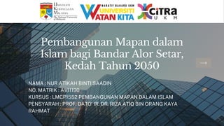 Pembangunan Mapan dalam
Islam bagi Bandar Alor Setar,
Kedah Tahun 2050
NAMA : NUR ATIKAH BINTI SAADIN
NO. MATRIK : A181190
KURSUS : LMCP1552 PEMBANGUNAN MAPAN DALAM ISLAM
PENSYARAH : PROF. DATO' IR. DR. RIZA ATIQ BIN ORANG KAYA
RAHMAT
 