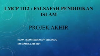 LMCP 1112 : FALSAFAH PENDIDIKAN
ISLAM
PROJEK AKHIR
NAMA : KETYEESWARI A/P SELVARAJU
NO MATRIK : A164354
 