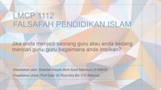 LMCP 1112
FALSAFAH PENDIDIKAN ISLAM
Disediakan oleh: Sharifah Aisyah Binti Syed Mahmud (A168626
Disediakan untuk: Prof Dato’ Dr Riza Atiq Bin O.K Rahmat
Jika anda menjadi seorang guru atau anda sedang
mencari guru, guru bagaimana anda impikan?
 