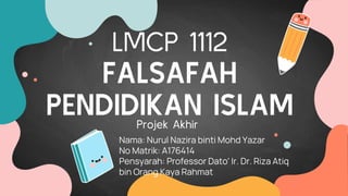 LMCP 1112
FALSAFAH
PENDIDIKAN ISLAM
Nama: Nurul Nazira binti Mohd Yazar
No Matrik: A176414
Pensyarah: Professor Dato' Ir. Dr. Riza Atiq
bin Orang Kaya Rahmat
Projek Akhir
 