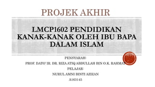 LMCP1602 PENDIDIKAN
KANAK-KANAK OLEH IBU BAPA
DALAM ISLAM
PENSYARAH:
PROF. DATO’ IR. DR. RIZA ATIQ ABDULLAH BIN O.K. RAHMAT
PELAJAR:
NURUL AMNI BINTI AZIZAN
A163145
 