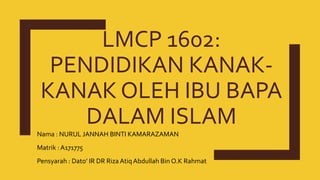 LMCP 1602:
PENDIDIKAN KANAK-
KANAK OLEH IBU BAPA
DALAM ISLAM
Nama : NURUL JANNAH BINTI KAMARAZAMAN
Matrik : A171775
Pensyarah : Dato’ IR DR Riza Atiq Abdullah Bin O.K Rahmat
 