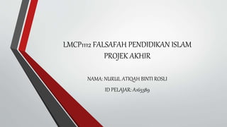 LMCP1112 FALSAFAH PENDIDIKAN ISLAM
PROJEK AKHIR
NAMA: NURUL ATIQAH BINTI ROSLI
ID PELAJAR: A165389
 