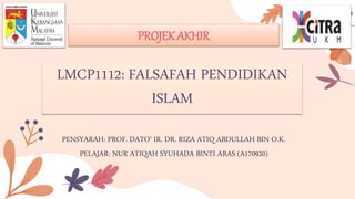 PENSYARAH: PROF. DATO’ IR. DR. RIZA ATIQ ABDULLAH BIN O.K.
PELAJAR: NUR ATIQAH SYUHADA BINTI ARAS (A170920)
PROJEK AKHIR
LMCP1112: FALSAFAH PENDIDIKAN
ISLAM
 