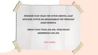 PENDIDIK YANG TIADA VISI UNTUK DIRINYA, AGAK
MUSTAHIL UNTUK DIA MENANAMKAN VISI TERHADAP
ANAK DIDIKNYA
ORANG YANG TIADA APA-APA, TIDAK BOLEH
MEMBERIKAN APA-APA
-BUYA HAMKA-
 
