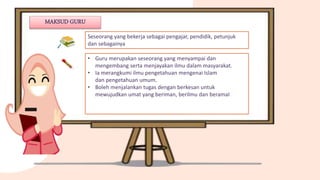 Seseorang yang bekerja sebagai pengajar, pendidik, petunjuk
dan sebagainya
• Guru merupakan seseorang yang menyampai dan
mengembang serta menjayakan ilmu dalam masyarakat.
• Ia merangkumi ilmu pengetahuan mengenai Islam
dan pengetahuan umum.
• Boleh menjalankan tugas dengan berkesan untuk
mewujudkan umat yang beriman, berilmu dan beramal
MAKSUD GURU
 