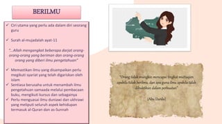 BERILMU
 Ciri utama yang perlu ada dalam diri seorang
guru
 Surah al-mujadalah ayat-11
“...Allah mengangkat beberapa darjat orang-
orang-orang yang beriman dan orang-orang
orang yang diberi ilmu pengetahuan”
 Memastikan ilmu yang disampaikan perlu
megikuti syariat yang telah digariskan oleh
islam
 Sentiasa berusaha untuk menambah ilmu
pengetahuan samaada melalui pembacaan
buku, mengikuti kursus dan sebagainya
 Perlu menguasai ilmu duniawi dan ukhrawi
yang meliputi seluruh aspek kehidupan
termasuk al-Quran dan as-Sunnah
“Orang tidak mungkin mencapai tingkat muttaqien
apabila tidak berilmu, dan apa guna ilmu apabila tidak
dibuktikan dalam perbuatan”
(Abu Darda)
 