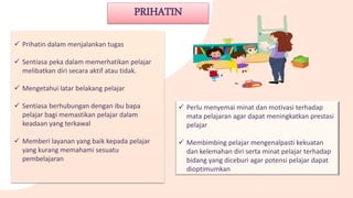 PRIHATIN
 Prihatin dalam menjalankan tugas
 Sentiasa peka dalam memerhatikan pelajar
melibatkan diri secara aktif atau tidak.
 Mengetahui latar belakang pelajar
 Sentiasa berhubungan dengan ibu bapa
pelajar bagi memastikan pelajar dalam
keadaan yang terkawal
 Memberi layanan yang baik kepada pelajar
yang kurang memahami sesuatu
pembelajaran
 Perlu menyemai minat dan motivasi terhadap
mata pelajaran agar dapat meningkatkan prestasi
pelajar
 Membimbing pelajar mengenalpasti kekuatan
dan kelemahan diri serta minat pelajar terhadap
bidang yang diceburi agar potensi pelajar dapat
dioptimumkan
 