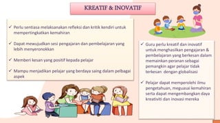 KREATIF & INOVATIF
 Perlu sentiasa melaksanakan refleksi dan kritik kendiri untuk
mempertingkatkan kemahiran
 Dapat mewujudkan sesi pengajaran dan pembelajaran yang
lebih menyeronokkan
 Memberi kesan yang positif kepada pelajar
 Mampu menjadikan pelajar yang berdaya saing dalam pelbagai
aspek
 Guru perlu kreatif dan inovatif
untuk menghasilkan pengajaran &
pembelajaran yang berkesan dalam
memainkan peranan sebagai
pemangkin agar pelajar tidak
terkesan dengan globalisasi
 Pelajar dapat memperolehi ilmu
pengetahuan, meguasai kemahiran
serta dapat mengembangkan daya
kreativiti dan inovasi mereka
 