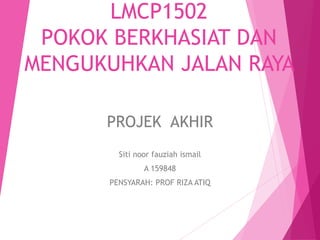 LMCP1502
POKOK BERKHASIAT DAN
MENGUKUHKAN JALAN RAYA
PROJEK AKHIR
Siti noor fauziah ismail
A 159848
PENSYARAH: PROF RIZA ATIQ
 
