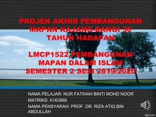 PROJEK AKHIR PEMBANGUNAN
MAPAN KAJANG-BANGI 30
TAHUN HADAPAN
LMCP1522 PEMBANGUNAN
MAPAN DALAM ISLAM
SEMESTER 2 SESI 2019/2020
NAMA PELAJAR: NUR FATIHAH BINTI MOHD NOOR
MATRIKS: A163966
NAMA PENSYARAH: PROF. DR. RIZA ATIQ BIN
ABDULLAH
 