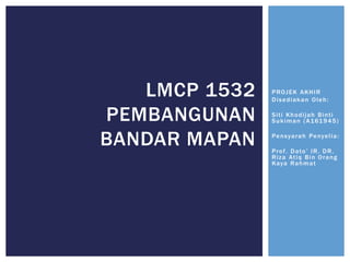 PROJEK AKHIR
Disediakan Oleh:
Siti Khodijah Binti
Sukiman (A161945)
Pensyarah Penyelia:
Prof. Dato’ IR. DR.
Riza Atiq Bin Orang
Kaya Rahmat
LMCP 1532
PEMBANGUNAN
BANDAR MAPAN
 