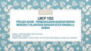 LMCP 1552
PROJEKAKHIR : PEMBANGUNAN BANDAR MAPAN
MENGIKUT ISLAM BAGI BANDAR KOTAKINABALU,
SABAH
NAMA : NORHASLINDA BINTI MUSLIE
NO.MATRIK : A163416
NAMA PENSYARAH : PROF. DATO' IR. DR RIZA ATIQ ABDULLAH BIN O.K. RAHMAT
 