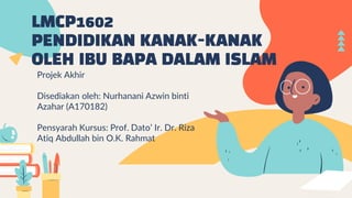 LMCP1602
PENDIDIKAN KANAK-KANAK
OLEH IBU BAPA DALAM ISLAM
Projek Akhir
Disediakan oleh: Nurhanani Azwin binti
Azahar (A170182)
Pensyarah Kursus: Prof. Dato’ Ir. Dr. Riza
Atiq Abdullah bin O.K. Rahmat
 