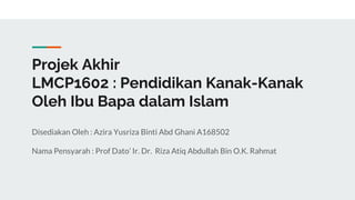 Projek Akhir
LMCP1602 : Pendidikan Kanak-Kanak
Oleh Ibu Bapa dalam Islam
Disediakan Oleh : Azira Yusriza Binti Abd Ghani A168502
Nama Pensyarah : Prof Dato’ Ir. Dr. Riza Atiq Abdullah Bin O.K. Rahmat
 