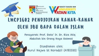 LMCP1602 PENDIDIKAN KANAK-KANAK
OLEH IBU BAPA DALAM ISLAM
Disediakan oleh:
Nurul Najwa bt Noradzli (A182595)
Pensyarah: Prof. Dato' Ir. Dr. Riza Atiq
Abdullah bin Orang Kaya Rahmat
 