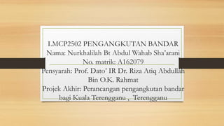 LMCP2502 PENGANGKUTAN BANDAR
Nama: Nurkhalilah Bt Abdul Wahab Sha’arani
No. matrik: A162079
Pensyarah: Prof. Dato’ IR Dr. Riza Atiq Abdullah
Bin O.K. Rahmat
Projek Akhir: Perancangan pengangkutan bandar
bagi Kuala Terengganu , Terengganu
 