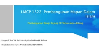 LMCP 1522: Pembangunan Mapan Dalam
Islam
Pembangunan Bangi-Kajang 30 Tahun akan datang
Pensyarah: Prof. IR. Dr Riza Atiq Abdullah Bin O.K Rahmat
Disediakan oleh: Najwa Arisha Binti Sharif (A166644)
 