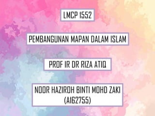 NOOR HAZIROH BINTI MOHD ZAKI
(A162755)
PROF IR DR RIZA ATIQ
PEMBANGUNAN MAPAN DALAM ISLAM
LMCP 1552
 