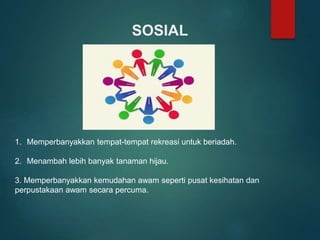 SOSIAL
1. Memperbanyakkan tempat-tempat rekreasi untuk beriadah.
2. Menambah lebih banyak tanaman hijau.
3. Memperbanyakkan kemudahan awam seperti pusat kesihatan dan
perpustakaan awam secara percuma.
 