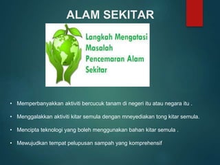 ALAM SEKITAR
• Memperbanyakkan aktiviti bercucuk tanam di negeri itu atau negara itu .
• Menggalakkan aktiviti kitar semula dengan mneyediakan tong kitar semula.
• Mencipta teknologi yang boleh menggunakan bahan kitar semula .
• Mewujudkan tempat pelupusan sampah yang komprehensif
 