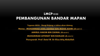 Tugasan Akhir : Bangi-Kajang 30 tahun akan datang.
Nama : MUHAMMAD AIDIL ASHRAF BIN MOHD ASHRI (A166813)
AMIRUL HAKIM BIN ZAINAL (A166301)
MUHAMMAD AFFENDY BIN RAMLAN (A159675)
Pensyarah: Prof. Dato’IR. Dr Riza Atiq Abdullah
LMCP1532
PEMBANGUNAN BANDAR MAPAN
 
