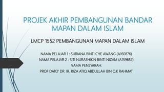 PROJEK AKHIR PEMBANGUNAN BANDAR
MAPAN DALAM ISLAM
LMCP 1552 PEMBANGUNAN MAPAN DALAM ISLAM
NAMA PELAJAR 1 : SURIANA BINTI CHE AWANG (A160876)
NAMA PELAJAR 2 : SITI NURASHIKIN BINTI NIZAM (A159652)
NAMA PENSYARAH:
PROF DATO’ DR. IR. RIZA ATIQ ABDULLAH BIN O.K RAHMAT
 