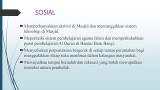 SOSIAL
Memperbanyakkan aktiviti di Masjid dan mencanggihkan sistem
teknologi di Masjid.
Meperbaiki sistem pembelajaran agama Islam dan memperkukuhkan
pusat pembelajaran Al Quran di Bandar Baru Bangi.
Menyediakan perpustakaan bergerak di setiap taman perumahan bagi
menggalakkan sikap suka membaca dalam kalangan masyarakat.
Mewujudkan tempat beriadah dan rekreasi yang boleh mewujudkan
interaksi antara penduduk.
 