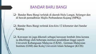 BANDAR BARU BANGI
- Bandar Baru Bangi terletak di daerah Hulu Langat, Selangor dan
di bawah pentadbiran Majlis Perbandaran Kajang (MPKj).
- Bandar Baru Bangi terletak kira-kira 12 kilometer dari bandar
Kajang.
- Kawasan ini juga dikenali sebagai kawasan lembah ilmu kerana
ia dikelilingi oleh beberapa institusi pendidikan tinggi seperti
Universiti Kebangsaan Malaysia (UKM) , German-Malaysian
Institute (GMI) dan Kolej Universiti Islam Selangor (KUIS)
 