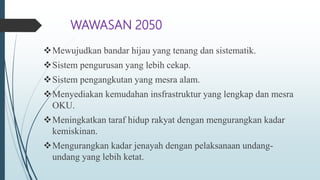 WAWASAN 2050
Mewujudkan bandar hijau yang tenang dan sistematik.
Sistem pengurusan yang lebih cekap.
Sistem pengangkutan yang mesra alam.
Menyediakan kemudahan insfrastruktur yang lengkap dan mesra
OKU.
Meningkatkan taraf hidup rakyat dengan mengurangkan kadar
kemiskinan.
Mengurangkan kadar jenayah dengan pelaksanaan undang-
undang yang lebih ketat.
 