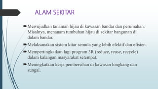 ALAM SEKITAR
Mewujudkan tanaman hijau di kawasan bandar dan perumahan.
Misalnya, menanam tumbuhan hijau di sekitar bangunan di
dalam bandar.
Melaksanakan sistem kitar semula yang lebih efektif dan efisien.
Mempertingkatkan lagi program 3R (reduce, reuse, recycle)
dalam kalangan masyarakat setempat.
Meningkatkan kerja pembersihan di kawasan longkang dan
sungai.
 