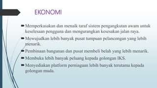 EKONOMI
Memperkasakan dan menaik taraf sistem pengangkutan awam untuk
keselesaan pengguna dan mengurangkan kesesakan jalan raya.
Mewujudkan lebih banyak pusat tumpuan pelancongan yang lebih
menarik.
Pembinaan bangunan dan pusat membeli belah yang lebih menarik.
Membuka lebih banyak peluang kepada golongan IKS.
Menyediakan platform perniagaan lebih banyak terutama kepada
golongan muda.
 