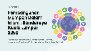 Pembangunan
Mampan Dalam
Islam : Bandaraya
Kuala Lumpur
2060
Nama : Sufi Jahirah binti Ahmad Nurudin (A180015)
Pensyarah : Prof. Dato’ IR. Dr. Riza Atiq bin Orang Kaya Rahmat
LMCP1552
 