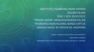 LMCP1552 PEMBANGUNAN MAPAN
DALAM ISLAM
SEM 1 SESI 2020/2021
PROJEK AKHIR: MENCADANGKAN PELAN
PEMBANGUNAN KAJANG-BANGI UNTUK
JANGKA MASA 30 TAHUN KE HADAPAN
NAMA : SHARIFAH AISYAH BINTI SYED MAHMUD
NO.MATRIK :A168626
PENSYARAH :PROF. DATO’ IR. RIZA ATIQ ABDULLAH BIN O.K. RAHMAT
 