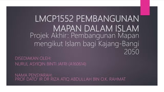 LMCP1552 PEMBANGUNAN
MAPAN DALAM ISLAM
Projek Akhir: Pembangunan Mapan
mengikut Islam bagi Kajang-Bangi
2050
DISEDIAKAN OLEH:
NURUL ASYIQIN BINTI JAFRI (A160614)
NAMA PENSYARAH:
PROF DATO’ IR DR RIZA ATIQ ABDULLAH BIN O.K. RAHMAT
 