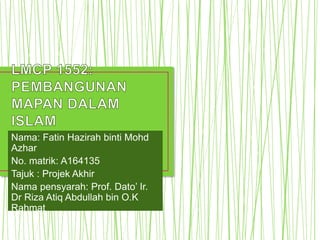 Nama: Fatin Hazirah binti Mohd
Azhar
No. matrik: A164135
Tajuk : Projek Akhir
Nama pensyarah: Prof. Dato’ Ir.
Dr Riza Atiq Abdullah bin O.K
Rahmat
 
