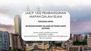 LMCP 1552 PEMBANGUNAN
MAPAN DALAM ISLAM
TUGASAN AKHIR:
WAWASAN BANGI KAJANG 30 TAHUN AKAN
DATANG
NAMA: NURUL NAZIERA BT MAHAT
NO MATRIK: A166681
NAMA PENSYARAH: PROF DATO’ IR DR. RIZA ATIQ ABDULLAH
BIN O.K. RAHMAT
 