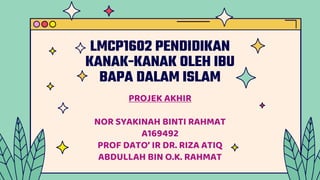 LMCP1602 PENDIDIKAN
KANAK-KANAK OLEH IBU
BAPA DALAM ISLAM
PROJEK AKHIR
NOR SYAKINAH BINTI RAHMAT
A169492
PROF DATO’ IR DR. RIZA ATIQ
ABDULLAH BIN O.K. RAHMAT
 