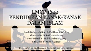LMCP 1602
PENDIDIKAN KANAK-KANAK
DALAM ISLAM
Farah Waheedah Binti Saiful Hazmi A161824
Khairunnisa Bt Rasidan A160164
Nur Shahirah Bt Mohd Kasim A159765
Siti Asma’ Bt Musa A159677
Prof. Dato’ Ir. Dr. Riza Atiq Abdullah bin O.K. Rahmat
 