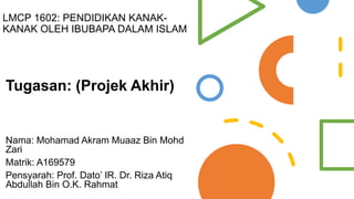 LMCP 1602: PENDIDIKAN KANAK-
KANAK OLEH IBUBAPA DALAM ISLAM
Tugasan: (Projek Akhir)
Nama: Mohamad Akram Muaaz Bin Mohd
Zari
Matrik: A169579
Pensyarah: Prof. Dato’ IR. Dr. Riza Atiq
Abdullah Bin O.K. Rahmat
 