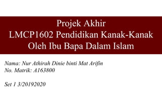 Projek Akhir
LMCP1602 Pendidikan Kanak-Kanak
Oleh Ibu Bapa Dalam Islam
Nama: Nur Athirah Dinie binti Mat Arifin
No. Matrik: A163800
Set 1 3/20192020
 