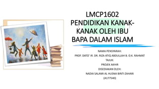 LMCP1602
PENDIDIKAN KANAK-
KANAK OLEH IBU
BAPA DALAM ISLAM
NAMA PENSYARAH:
PROF. DATO’ IR. DR. RIZA ATIQ ABDULLAH B. O.K. RAHMAT
TAJUK:
PROJEK AKHIR
DISEDIAKAN OLEH:
NADIA SALAMI AL HUSNA BINTI ZAHARI
(A177540)
 