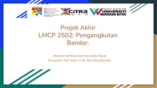 Projek Akhir
LMCP 2502: Pengangkutan
Bandar.
Muhammad Rizan Azim Bin Abdul Razak
Pensyarah: Prof. Dato’ Ir. Dr. Riza Atiq Abdullah
 