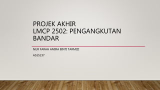 PROJEK AKHIR
LMCP 2502: PENGANGKUTAN
BANDAR
NUR FARAH AMIRA BINTI TARMIZI
A165237
 