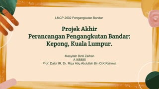 Projek Akhir
Perancangan Pengangkutan Bandar:
Kepong, Kuala Lumpur.
Masyitah Binti Zaihan
A168885
Prof. Dato’ IR. Dr. Riza Atiq Abdullah Bin O.K Rahmat
LMCP 2502 Pengangkutan Bandar
 