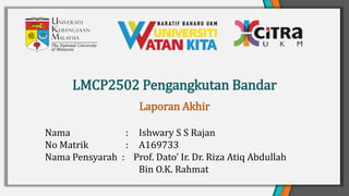 LMCP2502 Pengangkutan Bandar
Nama : Ishwary S S Rajan
No Matrik : A169733
Nama Pensyarah : Prof. Dato’ Ir. Dr. Riza Atiq Abdullah
Bin O.K. Rahmat
Laporan Akhir
 