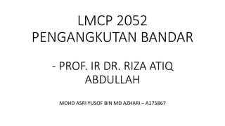 LMCP 2052
PENGANGKUTAN BANDAR
- PROF. IR DR. RIZA ATIQ
ABDULLAH
MOHD ASRI YUSOF BIN MD AZHARI – A175867
 