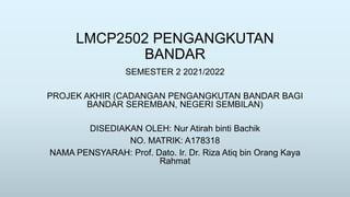 LMCP2502 PENGANGKUTAN
BANDAR
SEMESTER 2 2021/2022
PROJEK AKHIR (CADANGAN PENGANGKUTAN BANDAR BAGI
BANDAR SEREMBAN, NEGERI SEMBILAN)
DISEDIAKAN OLEH: Nur Atirah binti Bachik
NO. MATRIK: A178318
NAMA PENSYARAH: Prof. Dato. Ir. Dr. Riza Atiq bin Orang Kaya
Rahmat
 