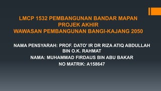 LMCP 1532 PEMBANGUNAN BANDAR MAPAN
PROJEK AKHIR
WAWASAN PEMBANGUNAN BANGI-KAJANG 2050
NAMA PENSYARAH: PROF. DATO' IR DR RIZA ATIQ ABDULLAH
BIN O.K. RAHMAT
NAMA: MUHAMMAD FIRDAUS BIN ABU BAKAR
NO MATRIK: A158647
 